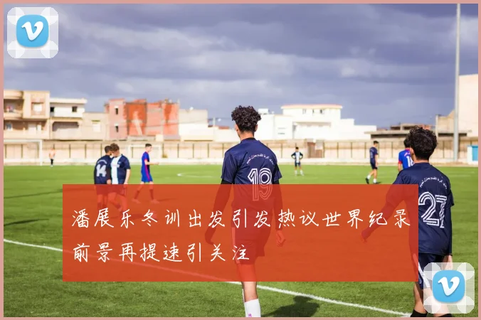 潘展乐冬训出发引发热议世界纪录前景再提速引关注